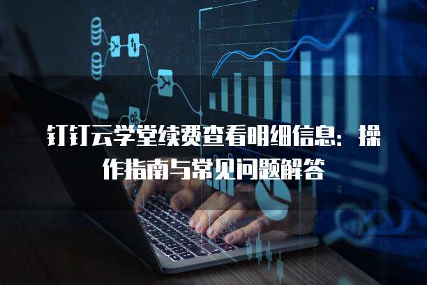 钉钉云学堂续费查看明细信息:操作指南与常见问题解答