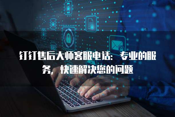 钉钉售后大师客服电话：专业的服务，快速解决您的问题