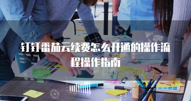 钉钉番茄云续费怎么开通的操作流程操作指南
