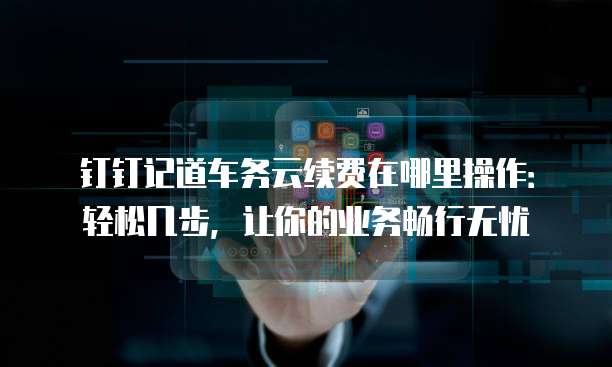 钉钉记道车务云续费在哪里操作:轻松几步,让你的业务畅行无忧