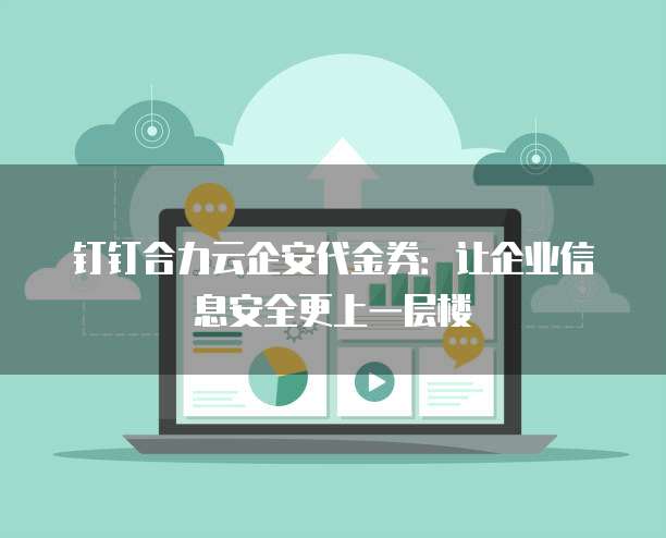 钉钉合力云企安代金券:让企业信息安全更上一层楼