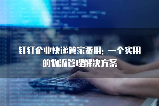 钉钉企业快递管家费用: 一个实用的物流管理解决方案