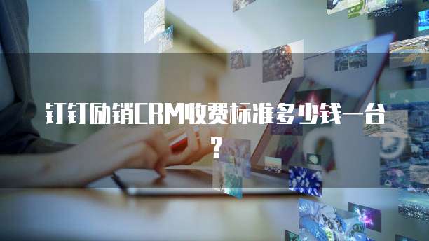 钉钉励销CRM收费标准多少钱一台？