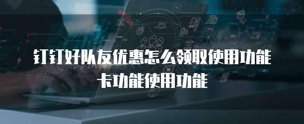钉钉好队友优惠怎么领取使用功能卡功能使用功能