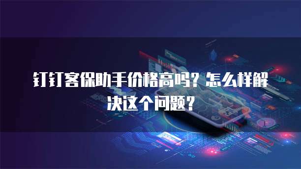 钉钉客保助手价格高吗?怎么样解决这个问题?