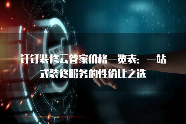 钉钉装修云管家价格一览表:一站式装修服务的性价比之选