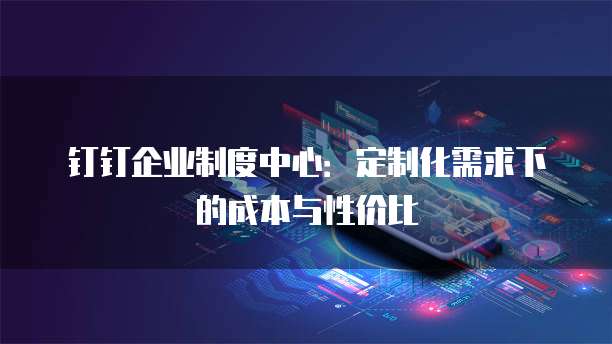 钉钉企业制度中心:定制化需求下的成本与性价比