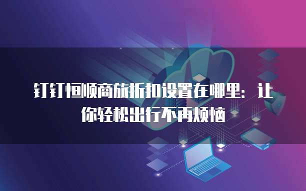 钉钉恒顺商旅折扣设置在哪里:让你轻松出行不再烦恼