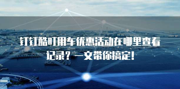 钉钉酷盯用车优惠活动在哪里查看记录?一文带你搞定!