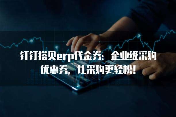 钉钉搭贝erp代金券:企业级采购优惠券,让采购更轻松!