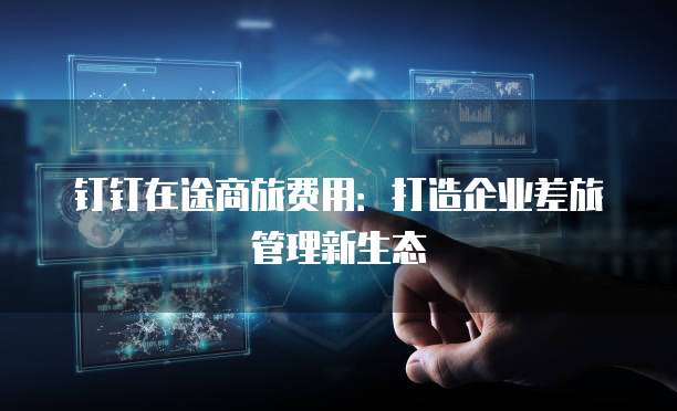 钉钉在途商旅费用:打造企业差旅管理新生态