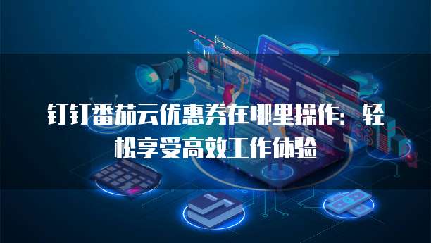 钉钉番茄云优惠券在哪里操作：轻松享受高效工作体验