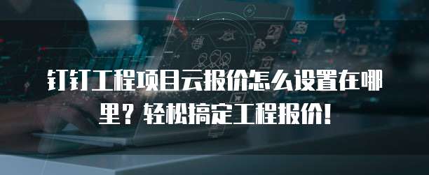 钉钉工程项目云报价怎么设置在哪里？轻松搞定工程报价！