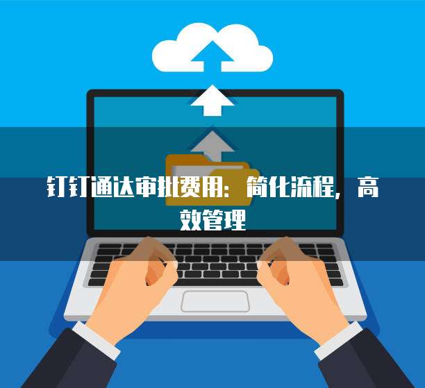 钉钉通达审批费用:简化流程,高效管理