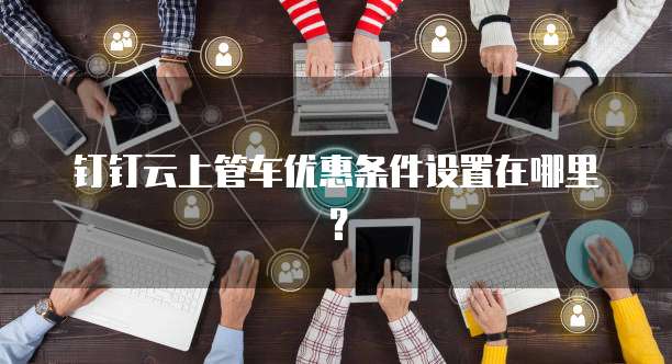 钉钉云上管车优惠条件设置在哪里?