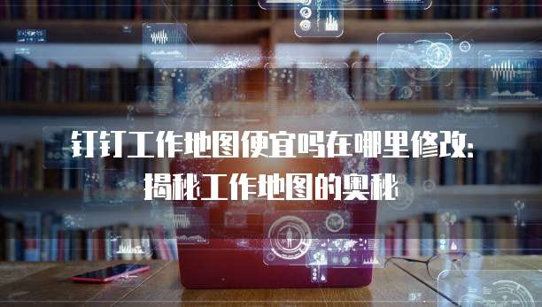 钉钉工作地图便宜吗在哪里修改：揭秘工作地图的奥秘