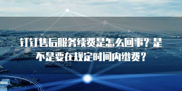 钉钉售后服务续费是怎么回事?是不是要在规定时间内缴费?