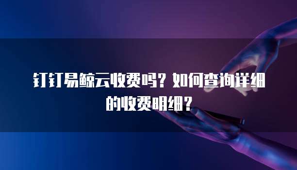 钉钉易鲸云收费吗?如何查询详细的收费明细?