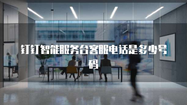 钉钉智能服务台客服电话是多少号码