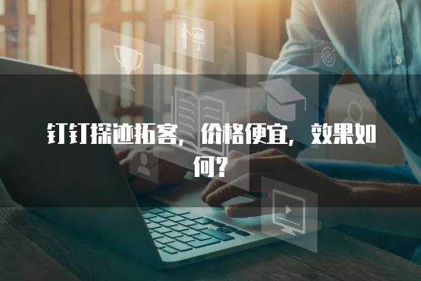 钉钉探迹拓客,价格便宜,效果如何?