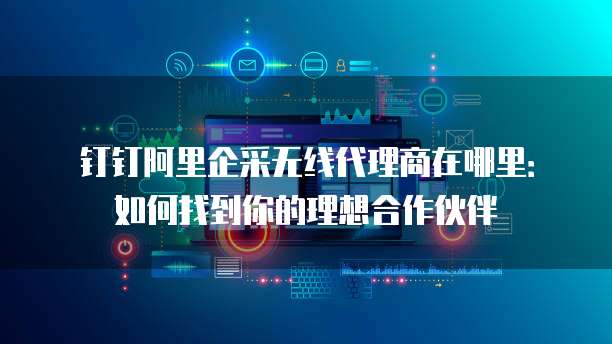 钉钉阿里企采无线代理商在哪里:如何找到你的理想合作伙伴