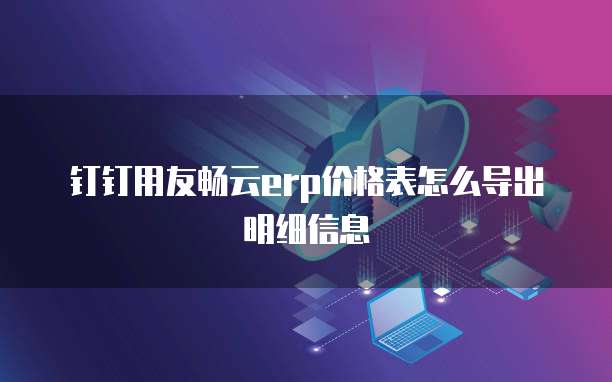 钉钉用友畅云erp价格表怎么导出明细信息
