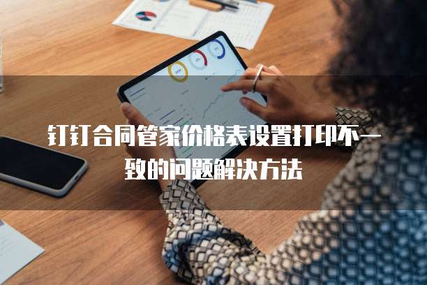 钉钉合同管家价格表设置打印不一致的问题解决方法