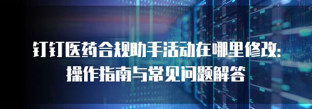钉钉医药合规助手活动在哪里修改:操作指南与常见问题解答