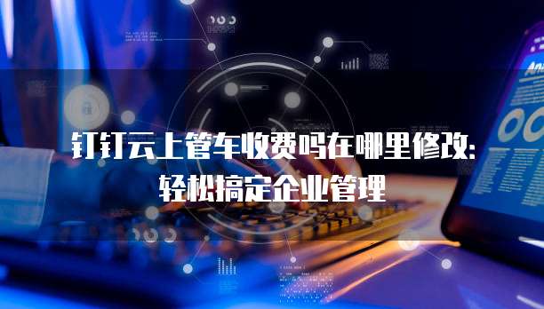 钉钉云上管车收费吗在哪里修改:轻松搞定企业管理