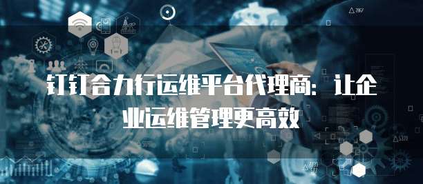 钉钉合力行运维平台代理商:让企业运维管理更高效