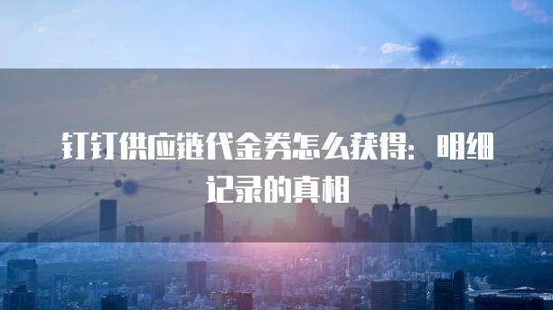 钉钉供应链代金券怎么获得:明细记录的真相