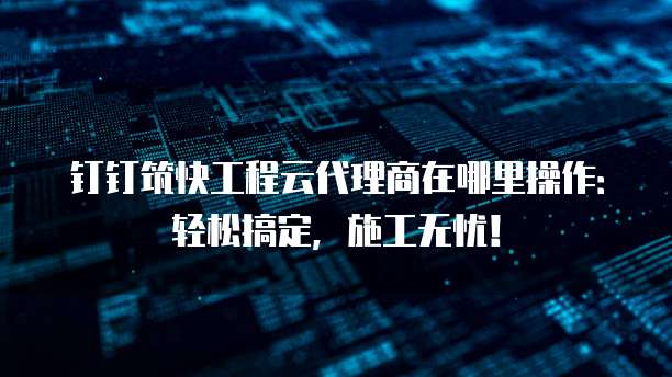 钉钉筑快工程云代理商在哪里操作:轻松搞定,施工无忧!