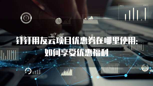 钉钉用友云项目优惠券在哪里使用:如何享受优惠福利