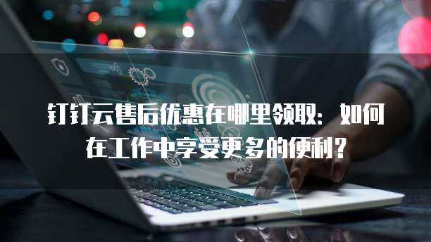 钉钉云售后优惠在哪里领取:如何在工作中享受更多的便利?