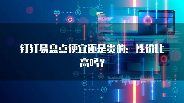 钉钉易盘点便宜还是贵的:性价比高吗?