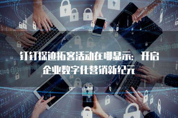 钉钉探迹拓客活动在哪显示:开启企业数字化营销新纪元