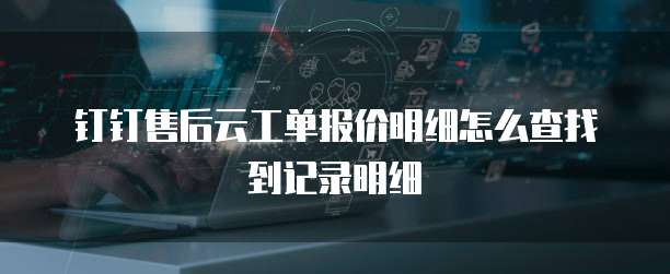 钉钉售后云工单报价明细怎么查找到记录明细