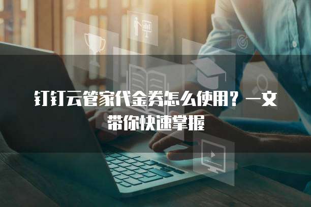 钉钉云管家代金券怎么使用?一文带你快速掌握
