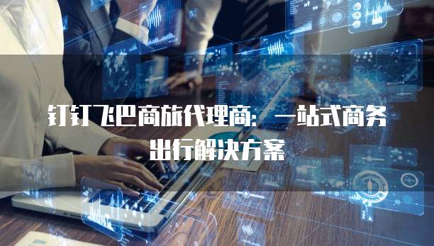 钉钉飞巴商旅代理商:一站式商务出行解决方案