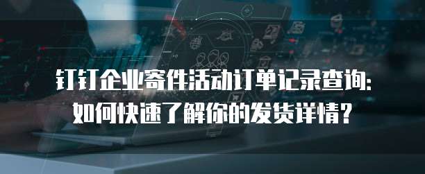 钉钉企业寄件活动订单记录查询:如何快速了解你的发货详情?