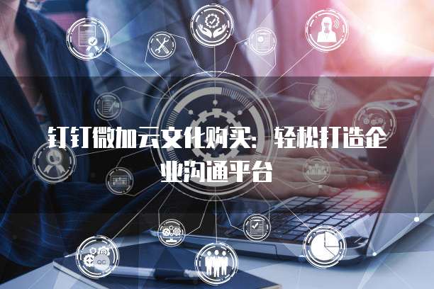 钉钉微加云文化购买:轻松打造企业沟通平台