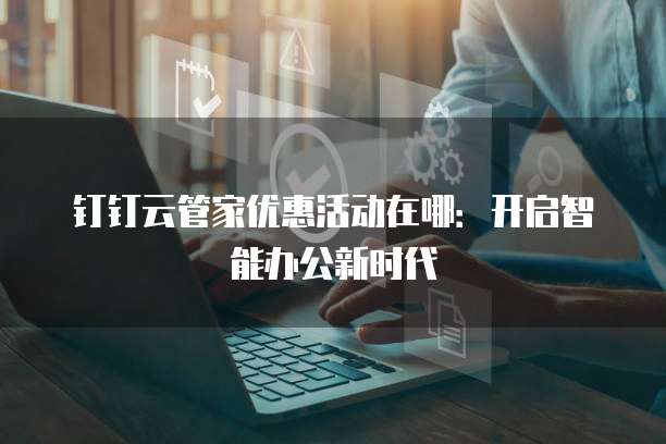 钉钉云管家优惠活动在哪:开启智能办公新时代