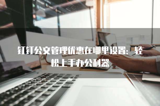 钉钉公文管理优惠在哪里设置:轻松上手办公利器