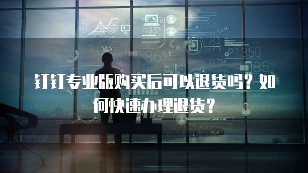 钉钉专业版购买后可以退货吗？如何快速办理退货？