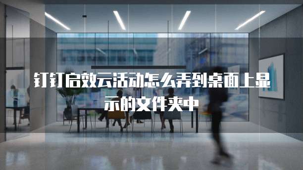 钉钉启效云活动怎么弄到桌面上显示的文件夹中