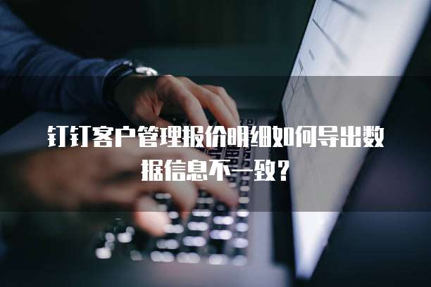 钉钉客户管理报价明细如何导出数据信息不一致?