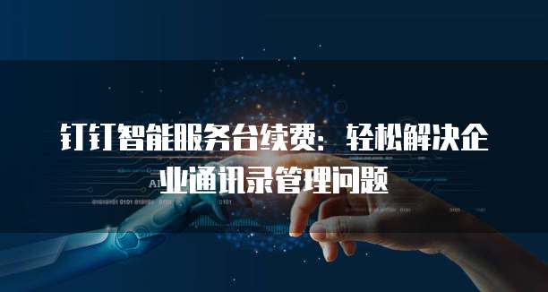 钉钉智能服务台续费：轻松解决企业通讯录管理问题