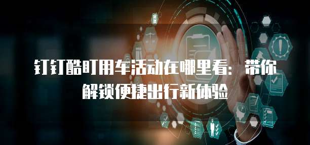 钉钉酷盯用车活动在哪里看:带你解锁便捷出行新体验