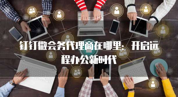 钉钉微会务代理商在哪里:开启远程办公新时代