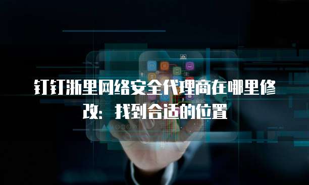 钉钉浙里网络安全代理商在哪里修改:找到合适的位置